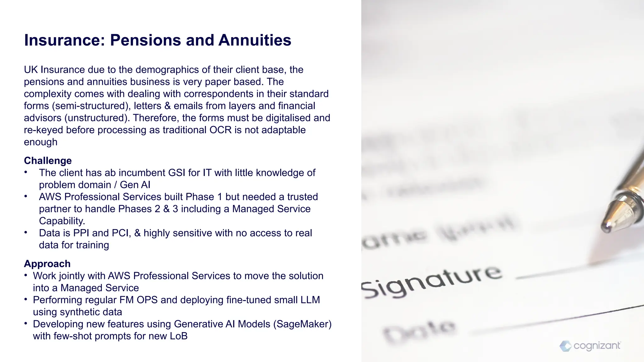 UK Insurance due to the demographics of their client base, the
pensions and annuities business is very paper based. The
complexity comes with dealing with correspondents in their standard
forms (semi-structured), letters & emails from layers and financial
advisors (unstructured). Therefore, the forms must be digitalised and
re-keyed before processing as traditional OCR is not adaptable
enough
Challenge
• The client has ab incumbent GSI for IT with little knowledge of
problem domain / Gen AI
• AWS Professional Services built Phase 1 but needed a trusted
partner to handle Phases 2 & 3 including a Managed Service
Capability.
• Data is PPI and PCI, & highly sensitive with no access to real
data for training
Approach
• Work jointly with AWS Professional Services to move the solution
into a Managed Service
• Performing regular FM OPS and deploying fine-tuned small LLM
using synthetic data
• Developing new features using Generative AI Models (SageMaker)
with few-shot prompts for new LoB
Insurance: Pensions and Annuities
 