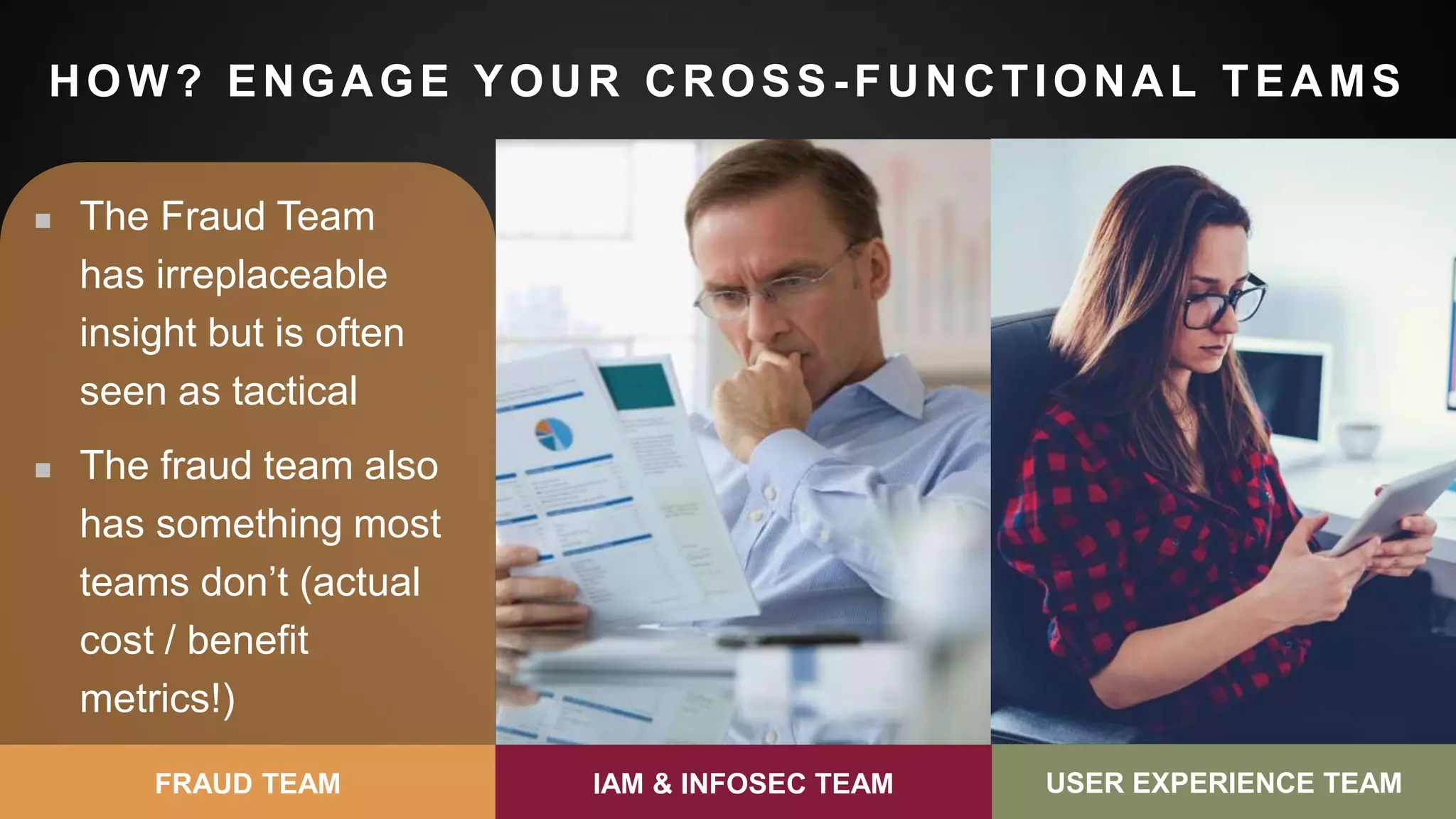 33
HOW? ENGAGE YOUR CROSS -FUNCTIONAL TEAMS
 The Fraud Team
has irreplaceable
insight but is often
seen as tactical
 The fraud team also
has something most
teams don’t (actual
cost / benefit
metrics!)
FRAUD TEAM
 Nobody wants to be
the “Director of No”
 If you’re in a
consumer space, be
customer-centric
 Consider ideas
outside of the
infosec sphere
IAM & INFOSEC TEAM
 Be a Change Agent
(all the power is in
your hands)
 Teach other teams
your language and
metrics
 Get everyone to
care about the user
journey
USER EXPERIENCE TEAMIAM & INFOSEC TEAM USER EXPERIENCE TEAM
 