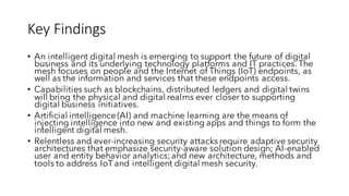 Key	Findings
• An intelligent digital mesh is emerging to support the future of digital
business and its underlying technology platforms and IT practices. The
mesh focuses on people and the Internet of Things (IoT) endpoints, as
well as the information and services that these endpoints access.
• Capabilities such as blockchains, distributed ledgers and digital twins
will bring the physical and digital realms ever closer to supporting
digital business initiatives.
• Artificial intelligence (AI) and machine learning are the means of
injecting intelligence into new and existing apps and things to form the
intelligent digital mesh.
• Relentless and ever-increasing security attacks require adaptive security
architectures that emphasize security-aware solution design; AI-enabled
user and entity behavior analytics;and new architecture, methods and
tools to address IoT and intelligent digital mesh security.
 