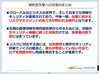 Copyright © NTT Communications Corporation. All rights reserved.
標的型攻撃への対策のまとめ
●グローバルなビジネスの世界で、そして日本でも情報セ
キュリティが重視されており、今後一層、企業における
リスクマネジメントのあり方が問われる時代となります。
●企業の重要情報を標的型攻撃から守るためには、市販の
セキュリティ機器に頼った対策だけでは、攻撃者の思う
壺にはまっています。
●リスクに対応する為には、社員教育と既存セキュリティ
対策でノイズの除去と、彼らが想定していない方法で、
ログを相関分析し脅威を検出することが重要です。
27
 
