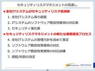 Copyright © NTT Communications Corporation. All rights reserved.
★全社ITシステムのセキュリティリスク低減策
1. 全社ITシステム等の調査
2. ITシステムのソフトウェア脆弱性解消の対応策
3. セキュリティ強化策
★セキュリティリスクマネジメントの新たな業務運営プロセス
4. 全社ITシステムの管理方針を改めて策定
5. ソフトウェア脆弱性発覚時の対応
6. ソフトウェア脆弱性発覚時の対応訓練
7. 規程/約款の改定
30
セキュリティリスクマネジメントの見直し
 