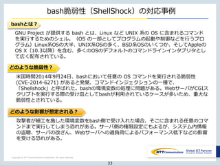 Copyright © NTT Communications Corporation. All rights reserved.
bash脆弱性（ShellShock）の対応事例
bashとは？
米国時間2014年9月24日、bashにおいて任意の OS コマンドを実行される脆弱性
(CVE-2014-6271) があると発覚、コマンドインジェクションの一種で、
「Shellshock」と呼ばれた。bashの環境変数の処理に問題がある。WebサーバがCGIス
クリプトを実行する際の受け皿としてbashが利用されているケースが多いため、重大な
脆弱性とされている。
GNU Project が提供する bash とは、Linux など UNIX 系の OS に含まれるコマンド
を実行するためのシェル。（OS の一部としてプログラムの起動や制御などを行うプロ
グラム）Linux系OSの大半、UNIX系OSの多く、BSD系OSのいくつか、そしてAppleの
OS X（10.3以降）を含む、多くのOSのデフォルトのコマンドラインインタプリタとし
て広く配布されている。
どのような脆弱性？
どのような影響が想定される？
攻撃者が細工を施した環境変数をbash側で受け入れた場合、そこに含まれる任意のコマ
ンドまで実行してしまう恐れがある。サーバ側の権限設定にもよるが、システム内情報
の盗聴、サーバの改ざん、Webサーバへの過負荷によるパフォーマンス低下などの影響
を受ける恐れがある。
33
 