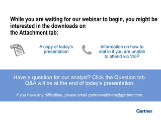 While you are waiting for our webinar to begin, you might be 
interested in the downloads on 
the Attachment tab: 
Have a question for our analyst? Click the Question tab. 
Q&A will be at the end of today’s presentation. 
If you have any difficulties, please email gartnerwebinars@gartner.com. 
A copy of today’s 
presentation 
Information on how to 
dial in if you are unable 
to attend via VoIP 
 