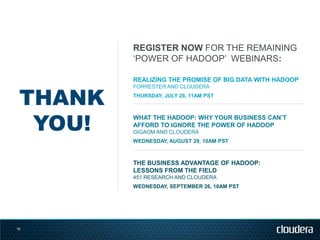 REGISTER NOW FOR THE REMAINING
         ‗POWER OF HADOOP‘ WEBINARS:

         REALIZING THE PROMISE OF BIG DATA WITH HADOOP


 THANK
         FORRESTER AND CLOUDERA
         THURSDAY, JULY 26, 11AM PST




  YOU!
         WHAT THE HADOOP: WHY YOUR BUSINESS CAN’T
         AFFORD TO IGNORE THE POWER OF HADOOP
         GIGAOM AND CLOUDERA
         WEDNESDAY, AUGUST 29, 10AM PST



         THE BUSINESS ADVANTAGE OF HADOOP:
         LESSONS FROM THE FIELD
         451 RESEARCH AND CLOUDERA
         WEDNESDAY, SEPTEMBER 26, 10AM PST




19
 
