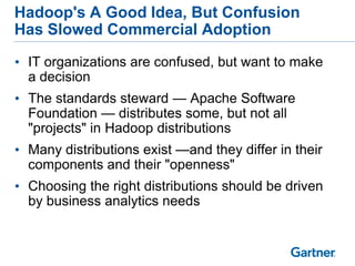 Hadoop's A Good Idea, But Confusion
Has Slowed Commercial Adoption

• IT organizations are confused, but want to make
  a decision
• The standards steward — Apache Software
  Foundation — distributes some, but not all
  "projects" in Hadoop distributions
• Many distributions exist —and they differ in their
  components and their "openness"
• Choosing the right distributions should be driven
  by business analytics needs
 