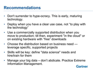 Recommendations
• Don't surrender to hype-ocracy. This is early, maturing
  technology.
• Deploy when you have a clear use case, not ―to play with
  the technology‖
• Use a commercially supported distribution when you
  move to production; till then, experiment "in the cloud" or
  on existing hardware with ―free‖ downloads
• Choose the distribution based on business need —
  leverage specific, supported projects
• Skills will be key: define "data science" needs and
  hire/train for them
• Manage your big data – don‘t abdicate. Practice Extreme
  Information Management.
 