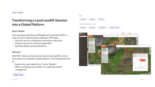 Case studies
Transforming a Local Landfill Solution
into a Global Platform
Gart's Mission
Gart developed the Resource Management Framework (RMF), a
suite of tools to address these challenges. RMF helps
Optimize service configuration and resource allocatio
Enhance security for sensitive landfill dat
Facilitate global scaling of elandfill.io
Outcome
With RMF, ReSource International transformed elandfill.io from a
local solution to a globally scalable platform. This empowered them
to
Expand into new markets (e.g., France, Sweden
Offer a comprehensive solution for sustainable landfill
management
Geo
Sweden Iceland France
Technologies used
Ansible Hetzner Terraform Docker Swarm
10
Read more
 