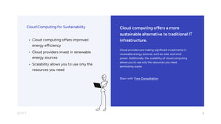 Cloud computing offers a more
sustainable alternative to traditional IT
infrastructure.
Cloud providers are making significant investments in
renewable energy sources, such as solar and wind
power. Additionally, the scalability of cloud computing
allows you to use only the resources you need,
eliminating waste.
Start with Free Consultation
Cloud Computing for Sustainability
Cloud computing offers improved
energy efficienc
Cloud providers invest in renewable
energy source
Scalability allows you to use only the
resources you need
3
 