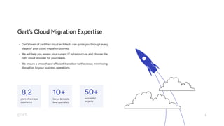 Gart’s Cloud Migration Expertise
Gart’s team of certified cloud architects can guide you through every
stage of your cloud migration journey
We will help you assess your current IT infrastructure and choose the
right cloud provider for your needs
We ensure a smooth and efficient transition to the cloud, minimizing
disruption to your business operations.
5
50+
8,2 10+
years of average  
experience
Senior & middle 
level specialists
successful 

projects
 