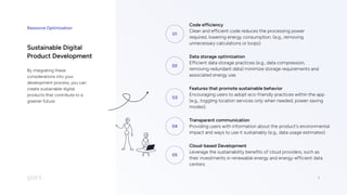 Resource Optimization
7
01
Code efficiency

Clean and efficient code reduces the processing power
required, lowering energy consumption. (e.g., removing
unnecessary calculations or loops)
02
Data storage optimization

Efficient data storage practices (e.g., data compression,
removing redundant data) minimize storage requirements and
associated energy use.
03
Features that promote sustainable behavior  

Encouraging users to adopt eco-friendly practices within the app
(e.g., toggling location services only when needed, power-saving
modes).
04
Transparent communication

Providing users with information about the product's environmental
impact and ways to use it sustainably (e.g., data usage estimates).
05
Cloud-based Development

Leverage the sustainability benefits of cloud providers, such as
their investments in renewable energy and energy-efficient data
centers
Sustainable Digital
Product Development
By integrating these
considerations into your
development process, you can
create sustainable digital
products that contribute to a
greener future.
 