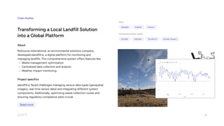 Case studies
Transforming a Local Landfill Solution
into a Global Platform
About
ReSource International, an environmental solutions company,
developed elandfill.io, a digital platform for monitoring and
managing landfills. This comprehensive system offers features like
Waste management optimizatio
Centralized data collection and analysi
Weather impact monitoring
Project specifics
elandfill.io faced challenges managing various data types (geospatial
imagery, real-time sensor data) and integrating different system
components. Additionally, optimizing waste collection routes and
ensuring regulatory compliance were crucial.
Geo
Sweden Iceland France
Technologies used
Ansible Hetzner Terraform Docker Swarm
9
Read more
 