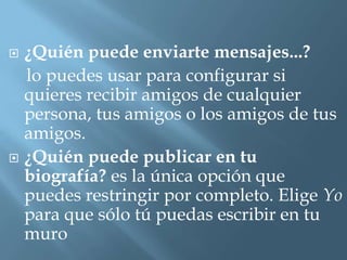 ¿Quién puede enviarte mensajes...?
  lo puedes usar para configurar si
  quieres recibir amigos de cualquier
  persona, tus amigos o los amigos de tus
  amigos.
 ¿Quién puede publicar en tu
  biografía? es la única opción que
  puedes restringir por completo. Elige Yo
  para que sólo tú puedas escribir en tu
  muro
 