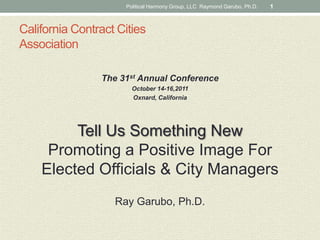 California Contract CitiesAssociation  The 31st Annual Conference  October 14-16,2011 Oxnard, California Tell Us Something NewPromoting a Positive Image ForElected Officials & City Managers Ray Garubo, Ph.D.  Political Harmony Group, LLC  Raymond Garubo, Ph.D. 1 