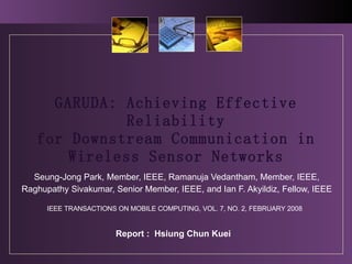 GARUDA: Achieving Effective Reliability for Downstream Communication in Wireless Sensor Networks Seung-Jong Park, Member, IEEE, Ramanuja Vedantham, Member, IEEE, Raghupathy Sivakumar, Senior Member, IEEE, and Ian F. Akyildiz, Fellow, IEEE Report :  Hsiung Chun Kuei IEEE TRANSACTIONS ON MOBILE COMPUTING, VOL. 7, NO. 2, FEBRUARY 2008 