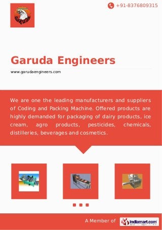 +91-8376809315 
Garuda Engineers 
www.garudaengineers.com 
We are one the leading manufacturers and suppliers 
of Coding and Packing Machine. Offered products are 
highly demanded for packaging of dairy products, ice 
cream, agro products, pesticides, chemicals, 
distilleries, beverages and cosmetics. 
A Member of 
 