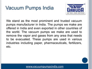 www.vacuumpumpsindia.com
Vacuum Pumps India
We stand as the most prominent and trusted vacuum
pumps manufacturer in India. The pumps we make are
offered in India and even exported in other countries of
the world. The vacuum pumps we make are used to
remove the vapor and gases from any area that needs
to be evacuated. These pumps are used in various
industries including paper, pharmaceuticals, fertilizers,
etc.
 