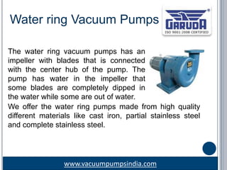 www.vacuumpumpsindia.com
Water ring Vacuum Pumps
The water ring vacuum pumps has an
impeller with blades that is connected
with the center hub of the pump. The
pump has water in the impeller that
some blades are completely dipped in
the water while some are out of water.
We offer the water ring pumps made from high quality
different materials like cast iron, partial stainless steel
and complete stainless steel.
 