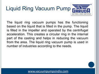 www.vacuumpumpsindia.com
Liquid Ring Vacuum Pump
The liquid ring vacuum pumps has the functioning
based on the liquid that is filled in the pump. The liquid
is filled in the impeller and operated by the centrifugal
acceleration. This creates a circular ring in the internal
part of the casting and helps in reducing the vacuum
from the area. The liquid ring vacuum pump is used in
number of industries according to the needs.
 