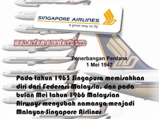 Penerbangan Perdana
                    1 Mei 1947

Pada tahun 1965 Singapura memisahkan
diri dari Federasi Malaysia, dan pada
bulan Mei tahun 1966 Malaysian
Airways mengubah namanya menjadi
Malayan-Singapore Airlines
 