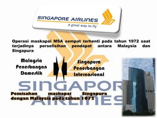 Operasi maskapai MSA sempat terhenti pada tahun 1972 saat
terjadinya perselisihan pendapat antara Malaysia dan
Singapura

   Malaysia                Singapura
 Penerbangan             Penerbangan
   Domestik              Internasional


Pemisahan     maskapai     Singapura
dengan Malaysia pada tahun 1972
 