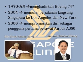 • 1970-an menghadirkan Boeing 747
• 2004  memulai perjalanan langsung
  Singapura ke Los Angeles dan New York
• 2006  mempromosikan diri sebagai
  pengguna pertama pesawat Airbus A380
 