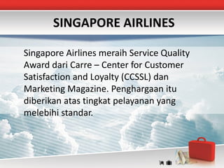 SINGAPORE AIRLINES

Singapore Airlines meraih Service Quality
Award dari Carre – Center for Customer
Satisfaction and Loyalty (CCSSL) dan
Marketing Magazine. Penghargaan itu
diberikan atas tingkat pelayanan yang
melebihi standar.
 
