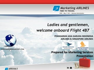 Marketing AIRLINES
                                         TIME TO TRAVEL
                                         FISIP / May, 1st 2011 / Business Administration




                                 Ladies and gentlemen,
                            welcome onboard Flight 4B7
                                     PEMASARAN JASA GARUDA INDONESIA
                                         AIRLINES & SINGAPORE AIRLINES



WWW.MARKETINGAIRLINES.COM

                                   Prepared for Marketing Services
                                                     Presentation


        ARRIVALS
 