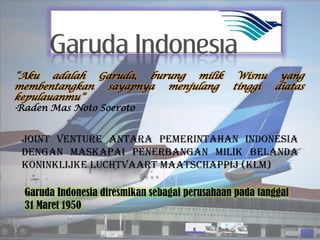 “Aku adalah Garuda, burung milik                Wisnu yang
membentangkan    sayapnya menjulang            tinggi diatas
kepulauanmu”
-Raden Mas Noto Soeroto




 Garuda Indonesia diresmikan sebagai perusahaan pada tanggal
 31 Maret 1950
 