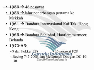 • 1953  46 pesawat
• 1956 Jalur penerbangan pertama ke
  Mekkah
• 1961  Bandara Internasional Kai Tak, Hong
  Kong
• 1965  Bandara Schiphol, Haarlemmermeer,
  Belanda
• 1970-an:
  - 9 dan Fokker F28       - 36 pesawat F28
  - Boeing 747-200B dan McDonnell Douglas DC-10-
     30
 
