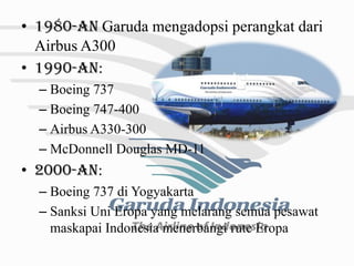 • 1980-an Garuda mengadopsi perangkat dari
  Airbus A300
• 1990-an:
  – Boeing 737
  – Boeing 747-400
  – Airbus A330-300
  – McDonnell Douglas MD-11
• 2000-an:
  – Boeing 737 di Yogyakarta
  – Sanksi Uni Eropa yang melarang semua pesawat
    maskapai Indonesia menerbangi rute Eropa
 