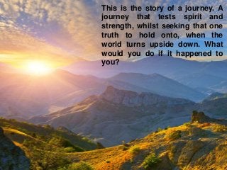 This is the story of a journey. A
journey that tests spirit and
strength, whilst seeking that one
truth to hold onto, when the
world turns upside down. What
would you do if it happened to
you?
 