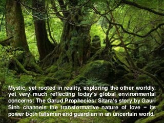 Mystic, yet rooted in reality, exploring the other worldly,
yet very much reflecting today’s global environmental
concerns: The Garud Prophecies: Sitara’s story by Gauri
Sinh channels the transformative nature of love − its
power both talisman and guardian in an uncertain world.
 