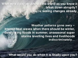 What would you do, should the world as you know it
break down abruptly?
You’re seeing changes already.
Weather patterns gone awry −
Intense heat waves when there should be winter,
devastating floods in summer, unseasonal super
storms levelling lives and livelihoods
indiscriminately…
What would you do when it is finally upon you?
 