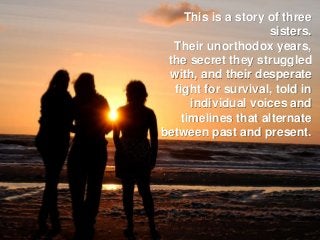 This is a story of three
sisters.
Their unorthodox years,
the secret they struggled
with, and their desperate
fight for survival, told in
individual voices and
timelines that alternate
between past and present.
 
