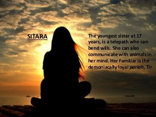Sitara
The youngest sister at 17
years, is a telepath who can
bend wills. She can also
communicate with animals in
her mind. Her Familiar is the
demoniacally loyal pariah, Tir
SITARA
 