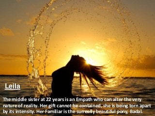 Leila
The middle sister at 22 years is an Empath who can alter the very
nature of reality. Her gift cannot be contained, she is being torn apart
by its intensity. Her Familiar is the surreally beautiful pony, Badal.
 