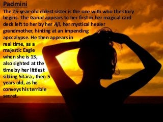 Padmini
The 25-year-old eldest sister is the one with who the story
begins. The Garud appears to her first in her magical card
deck left to her by her Aji, her mystical healer
grandmother, hinting at an impending
apocalypse. He then appears in
real time, as a
majestic Eagle
when she is 13,
also sighted at the
time by her littlest
sibling Sitara , then 5
years old, as he
conveys his terrible
secret.
 