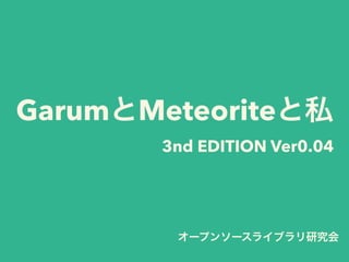 GarumとMeteoriteと私
3nd EDITION Ver0.04
オープンソースライブラリ研究会
 