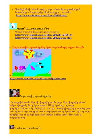 •    Տանեցիների հետ հաշվի՛ր այս անգամվա զատկական
         ծախսերը և հաշվարկը ներկայացրո՛ւ այստեղ:
          http://www.slideshare.net/Elen-2002/hashiv




          Գարո՞ւն…գարուուոո՜ւն…
    •    Գարնանային ֆոտոցուցադրություն
         http://www.slideshare.net/Elen-2002/8-12196144
    •    http://www.slideshare.net/Elen-2002/garun-elen


•   Այգու մասին. պատմեք ձեր կամ ձեր ծանոթի այգու մասին՝




•
http://www.youtube.com/watch?v=NpSreDh-hxo




            Շարունակի՛ր պատմությունը :
՝
Մի փոքրիկ տան մեջ մի փոքրիկ բույն կար: Այդ փոքրիկ բնում
երկու փոքրիկ մուկ էր ապրում:Մեկը կանաչ, մյուսը
կարմիր:Երկուսն էլ ծնվել էին Սուրբ Զատիկի գիշերը:Նրանց շատ
էին սիրում այդ փոքրիկ տան տերերը:Նրանք կարծում էին,որ այդ
մկնիկները հենց այնպես չէին ծնվել իրենց տան մեջ, այն էլ
այդպիսի օրը:



        Կուզես՝ սա շարունակի՛ր.
 