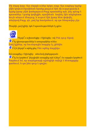 Մի մարդ կար: Այս մարդն ուներ երկու ոտք: Այս ոտքերը երբեք
չէին կռվում:Որովհետև նրանք քայլում էին մի ուղղությամբ,և
երբեք իրար չէին խանգարում:Բայց պատահեց այն, ինչ պետք է
պատահեր: Նրանք կռվեցին, որովհետև հոգնել էին անընդհատ
նույն տեղում մնալուց, և ուզում էին իրար հետ փոխվել
տեղերով:Բայց, դե, լավ եք հասկանում, որ դա հնարավոր չէր:

Իհարկե, լավ կլինի, եթե 3 պատմություններն էլ գրես:




        Ինչպե՞ս աշխատեցիր « Օլիմպիկ» -ով: Ինձ դուր եկավ:
  Ի՞նչ դիտողություններ և առաջարկներ ունես:
Լավ կլիներ, որ հումորային հարցեր էլ լինեին:
  Ո՞վ և ինչպե՞ս օգնեց քեզ: Ինձ օգնեց մայրիկս:

Եվ ստացվեց « Օլիմպիկ» անունով ընթերցարան:
  Ի՞նչ ես կարծում՝ ինչպիսին ստացվեց այն և ինչո՞ւ ես այդպես կարծում:
Կարծում եմ, որ տարեցտարի օլիմպիկն ավելի է հետաքրքիր
դառնում, և դա ինձ դուր է գալիս:
 