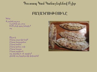 Գուտապ Կամ Կանաչեղենով Բլիթ

                             ԲԱՂԱԴՐՈՒԹՅՈՒՆԸ
Խմոր
4 բաժակ ալյուր
    1 բաժակ գոլ ջուր
    0.25 թեյի գդալ խմորիչ 
    աղ


   Միջուկ
   3 կապ բազուկի ճավ 
   2 կապ մաղադանոս
   2 կապ համեմ
   2 կապ կանաչ սոխ
   2 կապ հազար
   2 կապ թարխուն
   աղ, կարմիր և սև պղպեղ 
   լիմոնի աղ /թրթնջուկի փոխարեն/
 