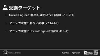 #ue4fest 　 #garupan
　受講ターゲット
• UnrealEngineの基本的な使い方を習得している方
• アニメや映像の制作に従事している方
• アニメや映像にUnrealEngineを活かしたい方
 
