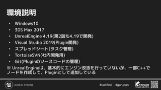 #ue4fest 　 #garupan
環境説明
• Windows10
• 3DS Max 2017
• UnrealEngine 4.19(第2話も4.19で開発)
• Visual Studio 2019(Plugin開発)
• スプレッドシート(タスク管理)
• TortoiseSVN(社内開発用)
• Git(Pluginのソースコードの管理)
※ UnrealEngineは、基本的にエンジン改造を行っていないが、一部C++で
ノードを作成して、Pluginとして追加している
 