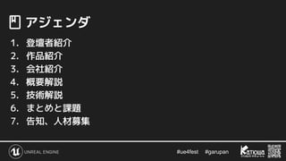 #ue4fest 　 #garupan
　アジェンダ
1. 登壇者紹介
2. 作品紹介
3. 会社紹介
4. 概要解説
5. 技術解説
6. まとめと課題
7. 告知、人材募集
 