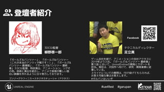 #ue4fest 　 #garupan
　登壇者紹介
『ガールズ＆パンツァー』、『ガールズ&パンツァー
（これが本当のアンツィオ戦です！）』、『ガールズ&
パンツァー 劇場版』、『ガールズ&パンツァー 最終
章』３DCGI監督、特技演出、アニメーション、リグそ
の他。技術と演出を統合し、アニメで表現が難しい面
白い映像を作れるように日々努力しております。
ゴンゾ→グラフィニカ→スタジオカチューシャ（アクタス）
ゲーム会社を経て、アニメ－ションの会社アクタスに
2019年より入社。『ガールズ＆パンツァー 最終章』
第３話 において、UnrealEndineの開発とサポートを
担当。現在は、次回作へ向けて、研究・開発業務に従
事している。
#ガルパンはいいぞ
柳野啓一郎 足立真
3DCGI監督 テクニカルディレクター
Facebook
スライドについての質問は、FBで投げてもらえれば、
お答え可能な事はお答えします。
 