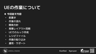 #ue4fest 　 #garupan
UEの作業について
♦ 今回話す内容
• 前置き
• 作業の流れ
• 開発方針
• 背景レイアウト同期
• UEでのルック作成
• レシピファイル
• 作画の貼り込み
• 運用・サポート
 