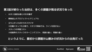 #ue4fest 　 #garupan
第2話が終わった当初は、多くの課題が残る状況であった
• UEの２話担当者との引き継ぎ
• 開発途上のプロジェクトとマニュアル
• 立ち上がったばかりのスタジオ
※在籍スタッフも少数で、スタジオ単体では、ラインを回せない
• スタッフの学習コスト
※他業界のスタッフのラーニングコスト、用語の違い、常識の違い
というように、最初から課題が山積みの状況からの出発だった
 
