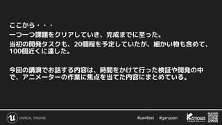 #ue4fest 　 #garupan
ここから・・・
一つ一つ課題をクリアしていき、完成までに至った。
当初の開発タスクも、20個程を予定していたが、細かい物も含めて、
100個近くに達した。
今回の講演でお話する内容は、時間をかけて行った検証や開発の中
で、アニメーターの作業に焦点を当てた内容にまとめている。
 