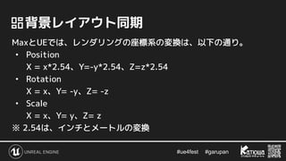 #ue4fest 　 #garupan
　背景レイアウト同期
MaxとUEでは、レンダリングの座標系の変換は、以下の通り。
• Position
X = x*2.54、Y=-y*2.54、Z=z*2.54
• Rotation
X = x、Y= -y、Z= -z
• Scale
X = x、Y= y、Z= z
※ 2.54は、インチとメートルの変換
 