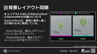 #ue4fest 　 #garupan
　背景レイアウト同期
♦ レイアウトにおいてのStaticMesh
とSkeletalMeshの違いについて
SkeletalMeshは、戦車と衝突し葉っ
ぱが揺れる木に使用している。
･ StaticMeshは、骨なしのアニメー
ションしないオブジェクト
･ SkeletalMeshは、骨ありのアニ
メーションをするオブジェクト
© GIRLS und PANZER Finale Projekt
 